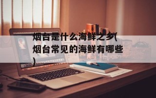 烟台是什么海鲜之乡(烟台常见的海鲜有哪些)