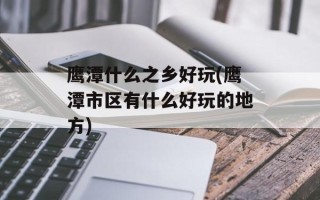 鹰潭什么之乡好玩(鹰潭市区有什么好玩的地方)