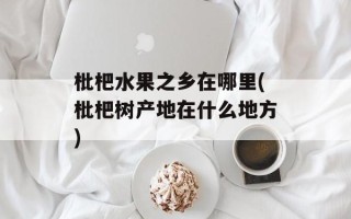枇杷水果之乡在哪里(枇杷树产地在什么地方)