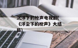 沉浮下的枪声电视剧(《浮尘下的枪声》大结局)