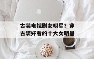 古装电视剧女明星？穿古装好看的十大女明星