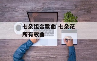 七朵组合歌曲 七朵花所有歌曲