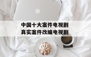中国十大案件电视剧 真实案件改编电视剧