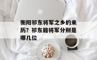 衡阳祁东将军之乡的来历？祁东籍将军分别是哪几位