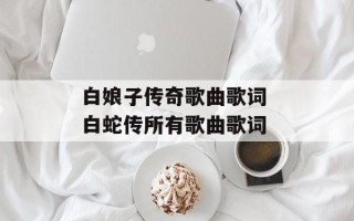 白娘子传奇歌曲歌词 白蛇传所有歌曲歌词
