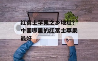 红富士苹果之乡地址？中国哪里的红富士苹果最好