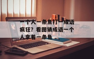 一个人一条鱼打一成语疯狂？看图猜成语一个人拿着一条鱼