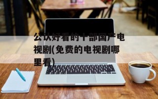 公认好看的十部国产电视剧(免费的电视剧哪里看)