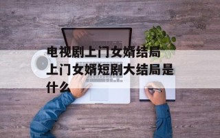 电视剧上门女婿结局 上门女婿短剧大结局是什么