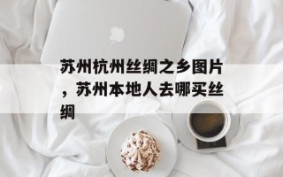 苏州杭州丝绸之乡图片，苏州本地人去哪买丝绸