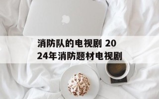 消防队的电视剧 2024年消防题材电视剧