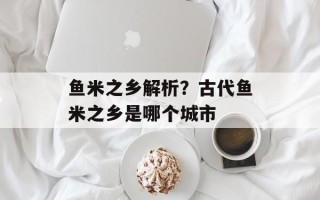 鱼米之乡解析？古代鱼米之乡是哪个城市