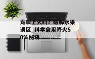 龙眼上火吗？破解水果误区_科学食用降火50%秘诀