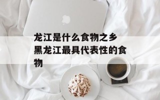 龙江是什么食物之乡 黑龙江最具代表性的食物