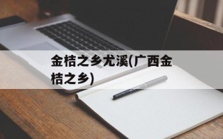 金桔之乡尤溪(广西金桔之乡)