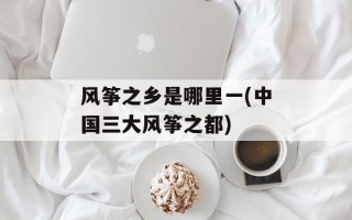 风筝之乡是哪里一(中国三大风筝之都)