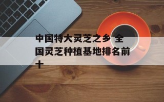 中国特大灵芝之乡 全国灵芝种植基地排名前十