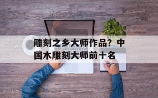 雕刻之乡大师作品？中国木雕刻大师前十名