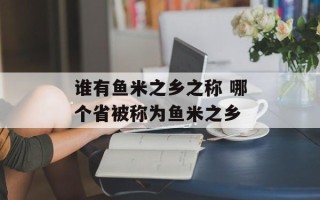 谁有鱼米之乡之称 哪个省被称为鱼米之乡