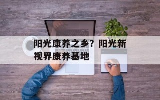 阳光康养之乡？阳光新视界康养基地