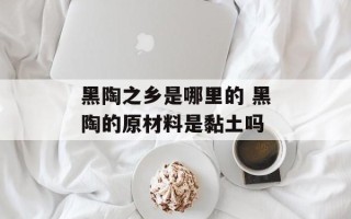 黑陶之乡是哪里的 黑陶的原材料是黏土吗