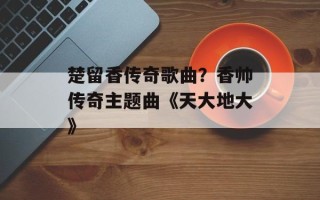 楚留香传奇歌曲？香帅传奇主题曲《天大地大》