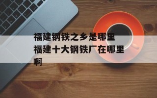 福建钢铁之乡是哪里 福建十大钢铁厂在哪里啊