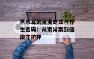 黑木耳的百变吃法与养生密码：从家常菜到健康守护神
