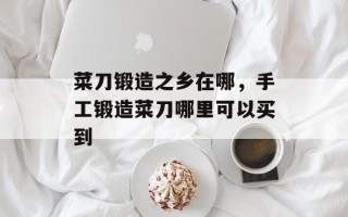 菜刀锻造之乡在哪，手工锻造菜刀哪里可以买到