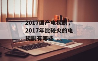 2017国产电视剧，2017年比较火的电视剧有哪些