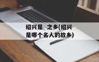 绍兴是  之乡(绍兴是哪个名人的故乡)