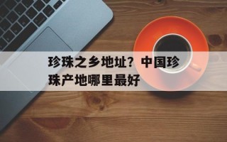 珍珠之乡地址？中国珍珠产地哪里最好