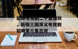 貂蝉电视剧二十集播放，新版三国演义电视剧貂蝉第几集出现