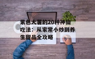 紫色大薯的20种神仙吃法：从家常小炒到养生甜品全攻略