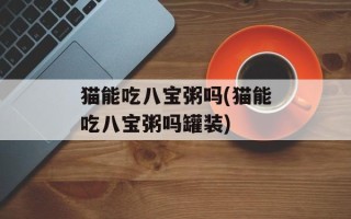 猫能吃八宝粥吗(猫能吃八宝粥吗罐装)