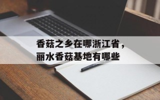 香菇之乡在哪浙江省，丽水香菇基地有哪些