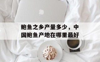 鲍鱼之乡产量多少，中国鲍鱼产地在哪里最好