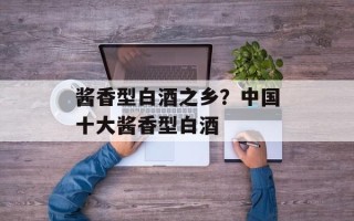 酱香型白酒之乡？中国十大酱香型白酒