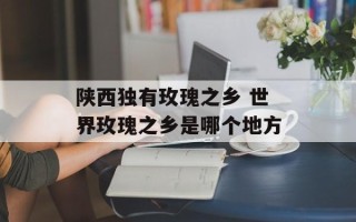 陕西独有玫瑰之乡 世界玫瑰之乡是哪个地方