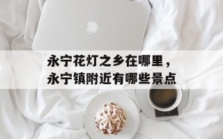 永宁花灯之乡在哪里，永宁镇附近有哪些景点