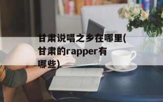 甘肃说唱之乡在哪里(甘肃的rapper有哪些)
