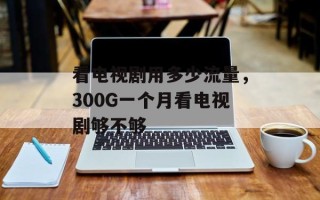 看电视剧用多少流量，300G一个月看电视剧够不够