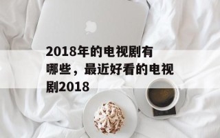 2018年的电视剧有哪些，最近好看的电视剧2018