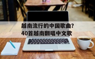 越南流行的中国歌曲？40首越南翻唱中文歌
