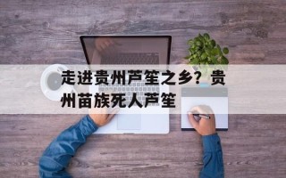 走进贵州芦笙之乡？贵州苗族死人芦笙