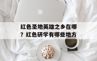红色圣地英雄之乡在哪？红色研学有哪些地方
