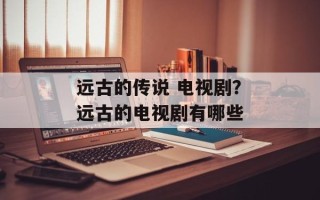 远古的传说 电视剧？远古的电视剧有哪些