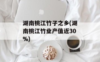 湖南桃江竹子之乡(湖南桃江竹业产值近30%)