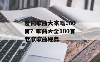 爱国歌曲大家唱100首？歌曲大全100首老歌歌曲经典