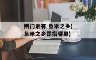 荆门素有 鱼米之乡(鱼米之乡是指哪里)